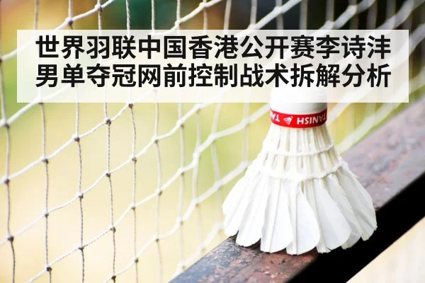 世界羽联中国香港公开赛李诗沣男单夺冠网前控制战术拆解分析 - xingkong.com