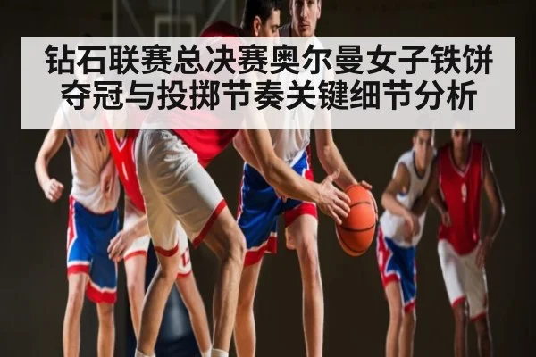 钻石联赛总决赛奥尔曼女子铁饼夺冠与投掷节奏关键细节分析 - xingkong.com