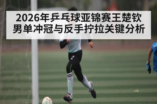 2026年乒乓球亚锦赛王楚钦男单冲冠与反手拧拉关键分析 - xingkong.com
