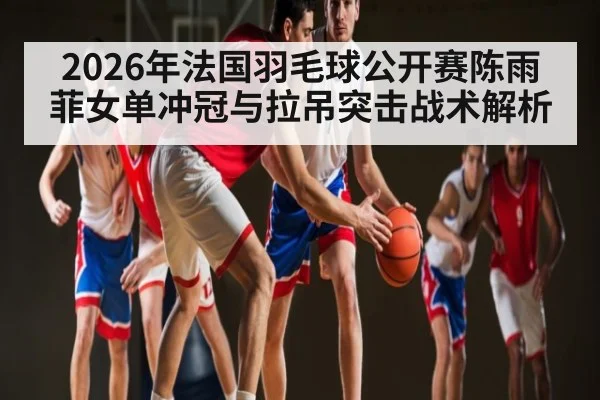 2026年法国羽毛球公开赛陈雨菲女单冲冠与拉吊突击战术解析 - xingkong.com