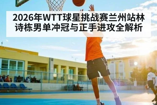 2026年WTT球星挑战赛兰州站林诗栋男单冲冠与正手进攻全解析
